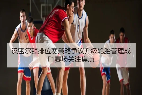 汉密尔顿排位赛策略争议升级轮胎管理成F1赛场关注焦点