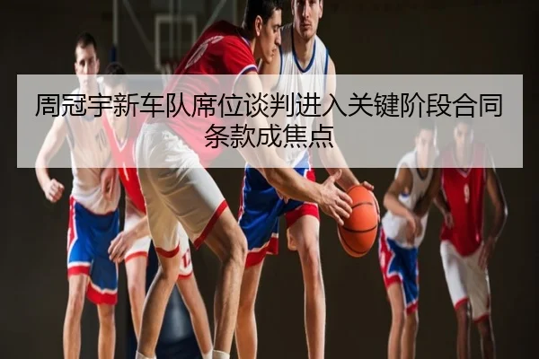 周冠宇新车队席位谈判进入关键阶段合同条款成焦点