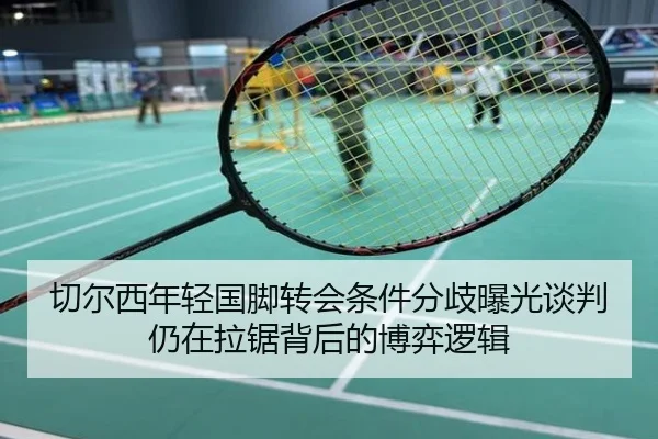 切尔西年轻国脚转会条件分歧曝光谈判仍在拉锯背后的博弈逻辑